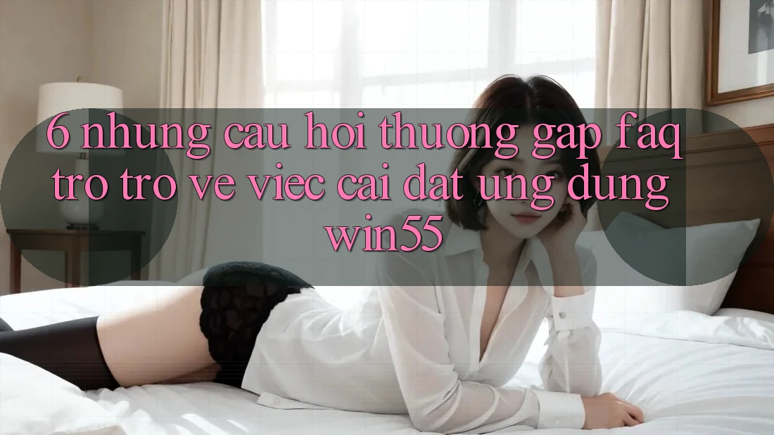 6. Những Câu Hỏi Thường Gặp (FAQ) Trở trở về Việc Cài đặt Ứng dụng Win55 6. Những Câu Hỏi Thường Gặp (FAQ) Trở trở về Việc Cài đặt Ứng dụng Win55