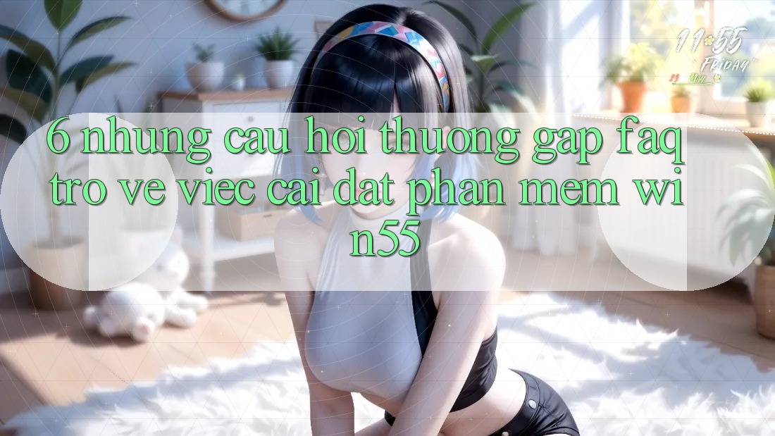 6. Những Câu Hỏi Thường Gặp (FAQ) Trở về Việc Cài đặt Phần mềm Win55 6. Những Câu Hỏi Thường Gặp (FAQ) Trở về Việc Cài đặt Phần mềm Win55