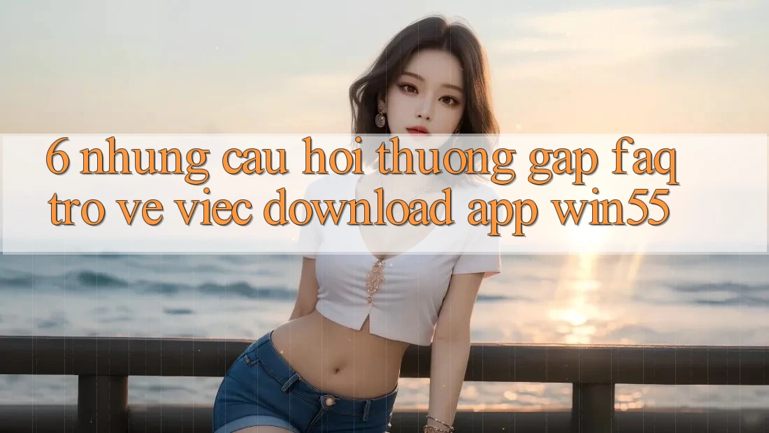 6. Những Câu Hỏi Thường Gặp (FAQ) Trở về Việc Download App Win55 6. Những Câu Hỏi Thường Gặp (FAQ) Trở về Việc Download App Win55