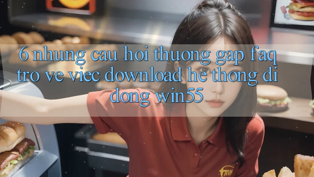 6. Những Câu Hỏi Thường Gặp (FAQ) Trở về Việc Download Hệ thống di động Win55 6. Những Câu Hỏi Thường Gặp (FAQ) Trở về Việc Download Hệ thống di động Win55