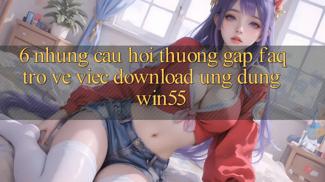 6. Những Câu Hỏi Thường Gặp (FAQ) Trở về Việc Download Ứng dụng Win55 6. Những Câu Hỏi Thường Gặp (FAQ) Trở về Việc Download Ứng dụng Win55