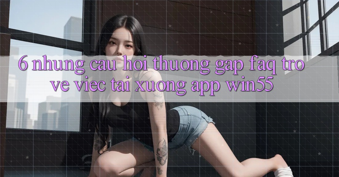 6. Những Câu Hỏi Thường Gặp (FAQ) Trở về Việc Tải xuống App Win55 6. Những Câu Hỏi Thường Gặp (FAQ) Trở về Việc Tải xuống App Win55