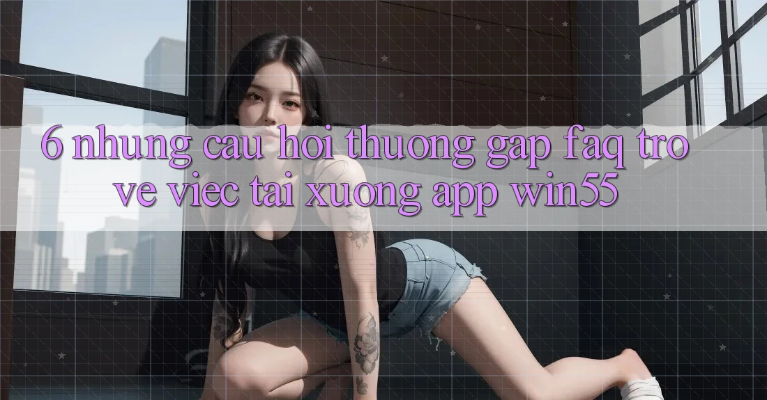 6. Những Câu Hỏi Thường Gặp (FAQ) Trở về Việc Tải xuống App Win55