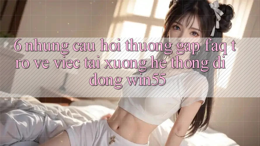 6. Những Câu Hỏi Thường Gặp (FAQ) Trở về Việc Tải xuống Hệ thống di động Win55 6. Những Câu Hỏi Thường Gặp (FAQ) Trở về Việc Tải xuống Hệ thống di động Win55