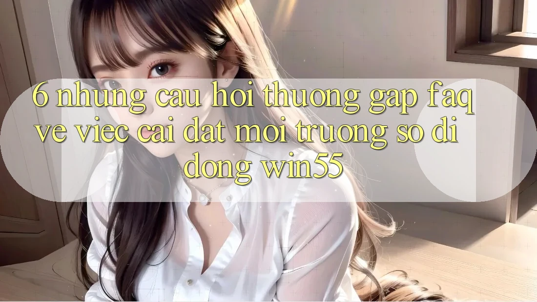 6. Những Câu Hỏi Thường Gặp (FAQ) Về Việc Cài đặt Môi trường số di động Win55 6. Những Câu Hỏi Thường Gặp (FAQ) Về Việc Cài đặt Môi trường số di động Win55