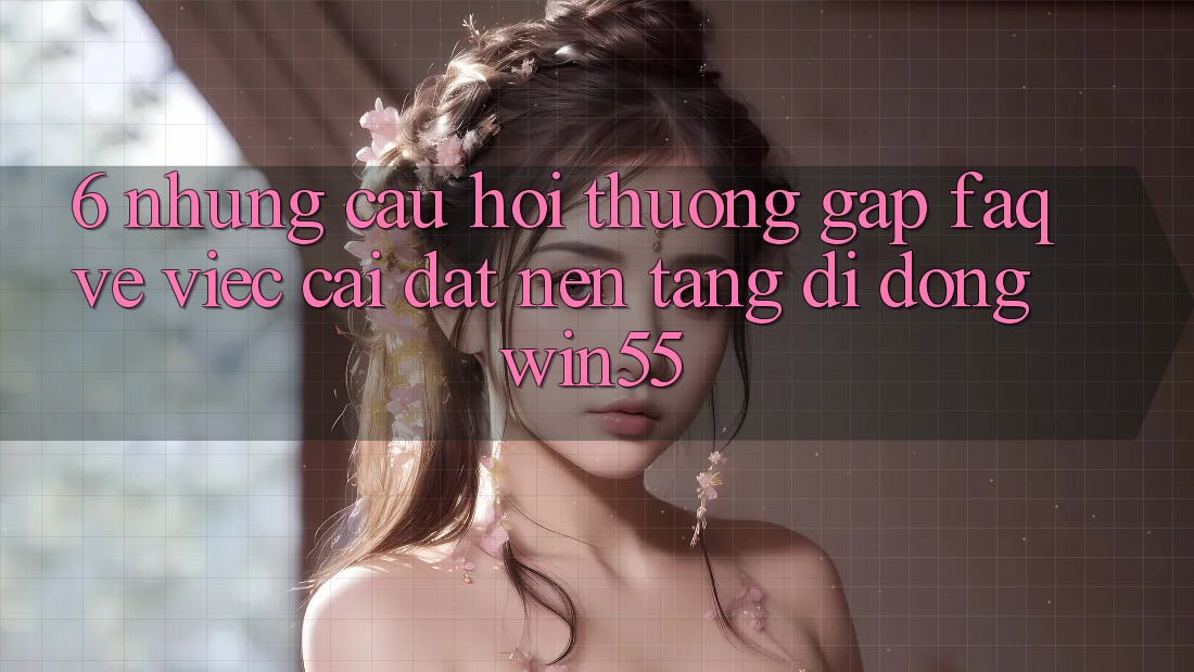 6. Những Câu Hỏi Thường Gặp (FAQ) Về Việc Cài đặt Nền tảng di động Win55 6. Những Câu Hỏi Thường Gặp (FAQ) Về Việc Cài đặt Nền tảng di động Win55