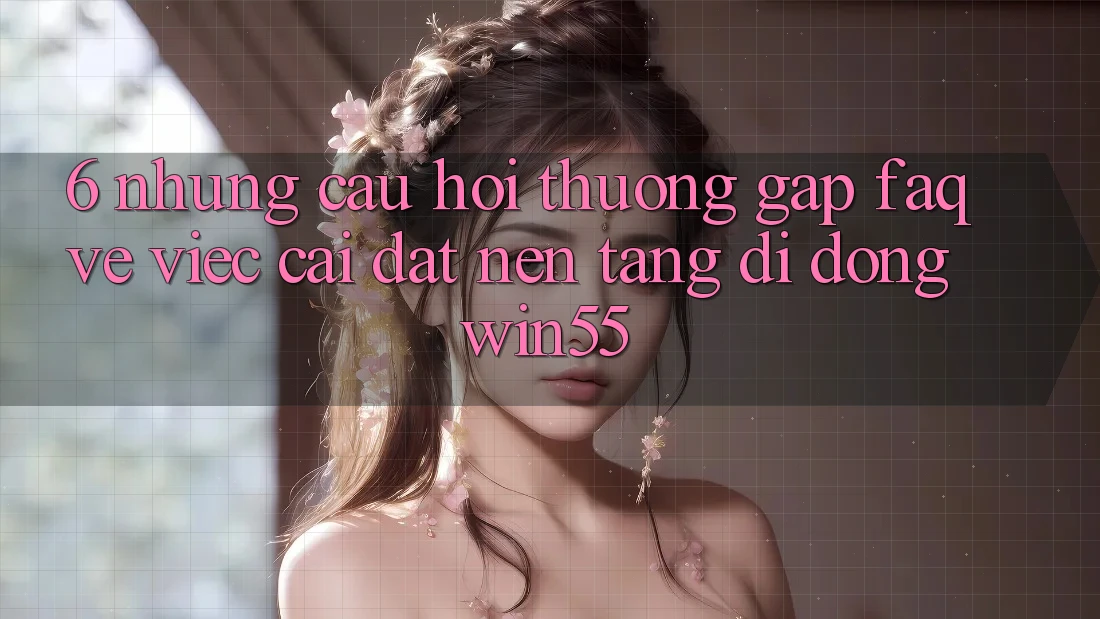 6. Những Câu Hỏi Thường Gặp (FAQ) Về Việc Cài đặt Nền tảng di động Win55 6. Những Câu Hỏi Thường Gặp (FAQ) Về Việc Cài đặt Nền tảng di động Win55