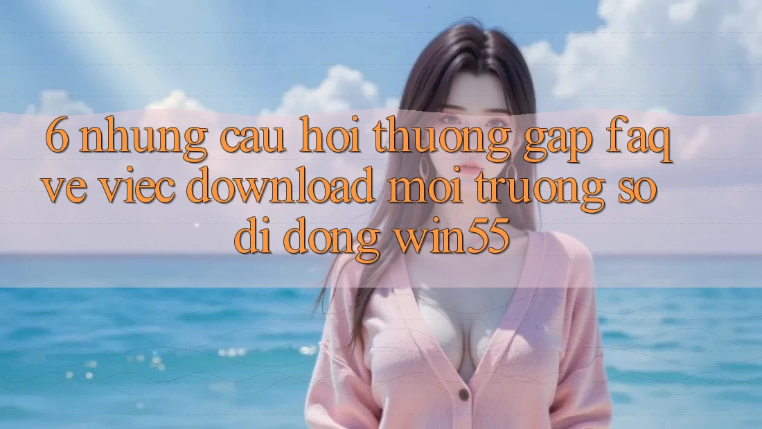 6. Những Câu Hỏi Thường Gặp (FAQ) Về Việc Download Môi trường số di động Win55