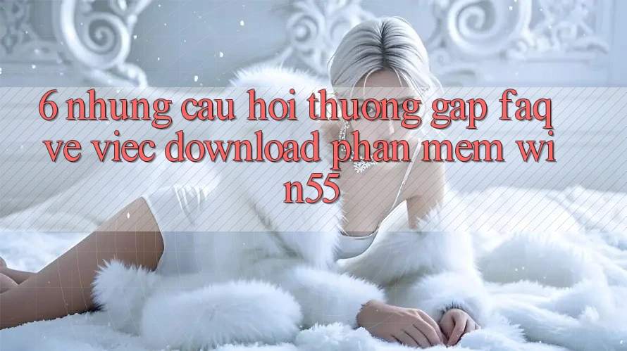 6. Những Câu Hỏi Thường Gặp (FAQ) Về Việc Download Phần mềm Win55 6. Những Câu Hỏi Thường Gặp (FAQ) Về Việc Download Phần mềm Win55