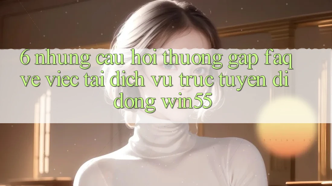 6. Những Câu Hỏi Thường Gặp (FAQ) Về Việc Tải Dịch vụ trực tuyến di động Win55 6. Những Câu Hỏi Thường Gặp (FAQ) Về Việc Tải Dịch vụ trực tuyến di động Win55
