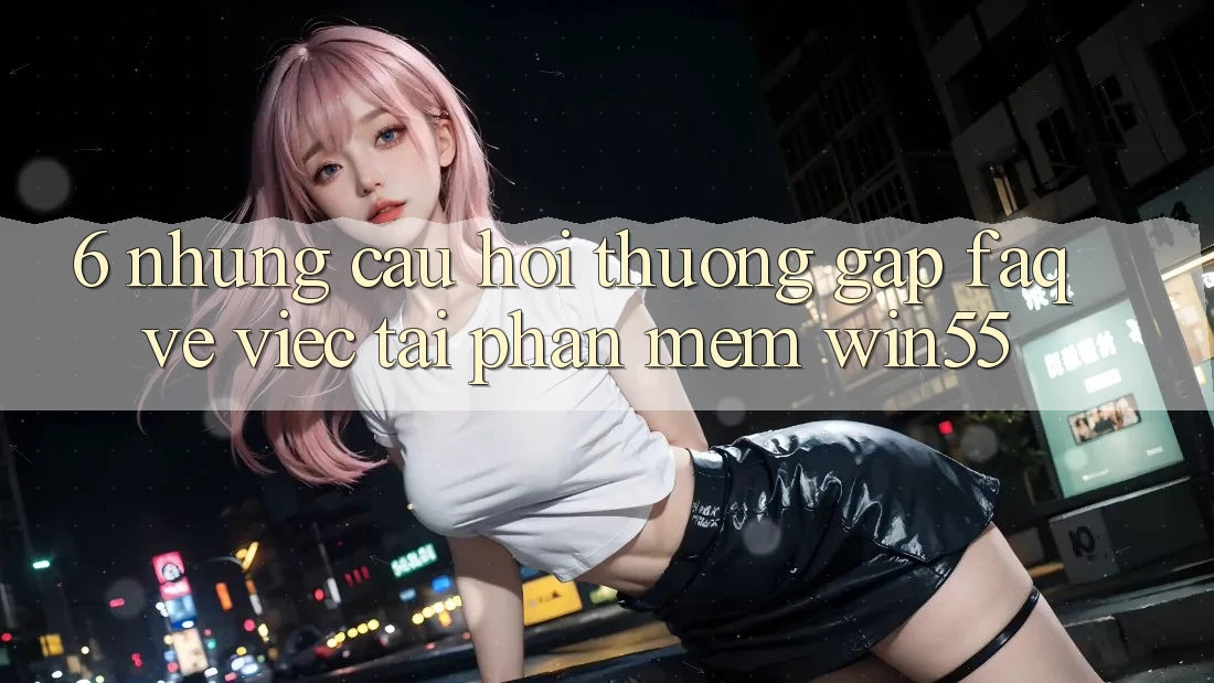 6. Những Câu Hỏi Thường Gặp (FAQ) Về Việc Tải Phần mềm Win55 6. Những Câu Hỏi Thường Gặp (FAQ) Về Việc Tải Phần mềm Win55