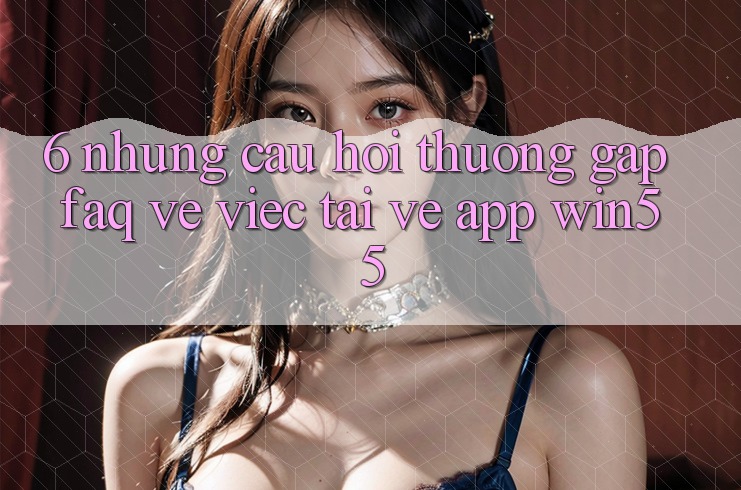 6. Những Câu Hỏi Thường Gặp (FAQ) Về Việc Tải về App Win55 6. Những Câu Hỏi Thường Gặp (FAQ) Về Việc Tải về App Win55
