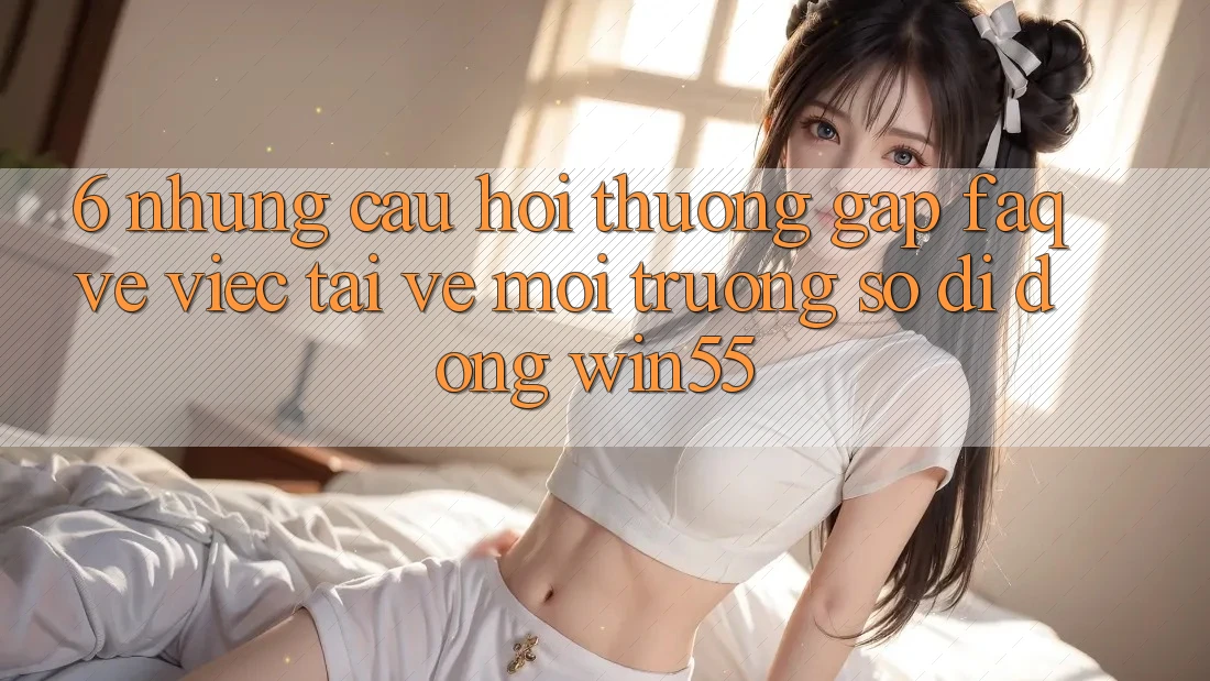 6. Những Câu Hỏi Thường Gặp (FAQ) Về Việc Tải về Môi trường số di động Win55