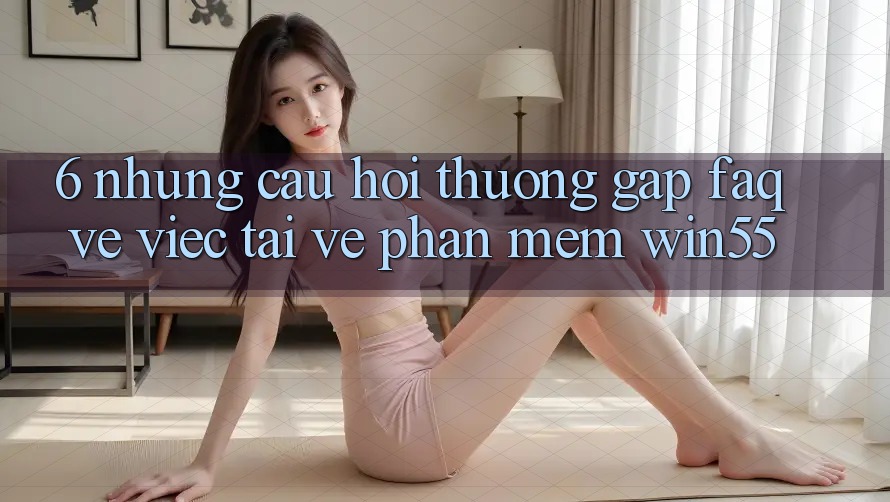 6. Những Câu Hỏi Thường Gặp (FAQ) Về Việc Tải về Phần mềm Win55 6. Những Câu Hỏi Thường Gặp (FAQ) Về Việc Tải về Phần mềm Win55