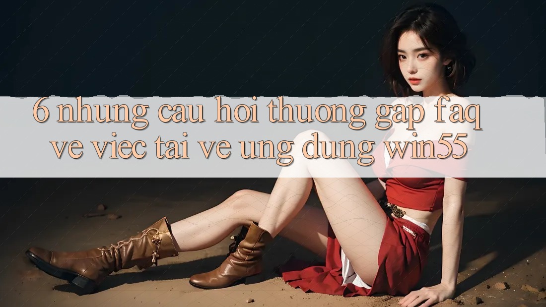 6. Những Câu Hỏi Thường Gặp (FAQ) Về Việc Tải về Ứng dụng Win55