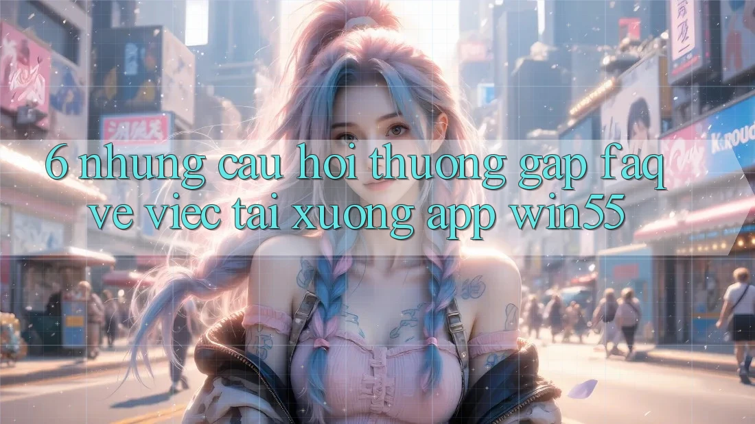 6. Những Câu Hỏi Thường Gặp (FAQ) Về Việc Tải xuống App Win55 6. Những Câu Hỏi Thường Gặp (FAQ) Về Việc Tải xuống App Win55