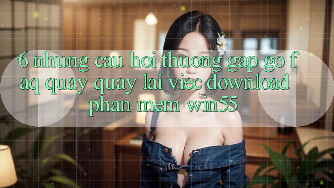 6. Những Câu Hỏi Thường Gặp gỡ (FAQ) Quay quay lại Việc Download Phần mềm Win55