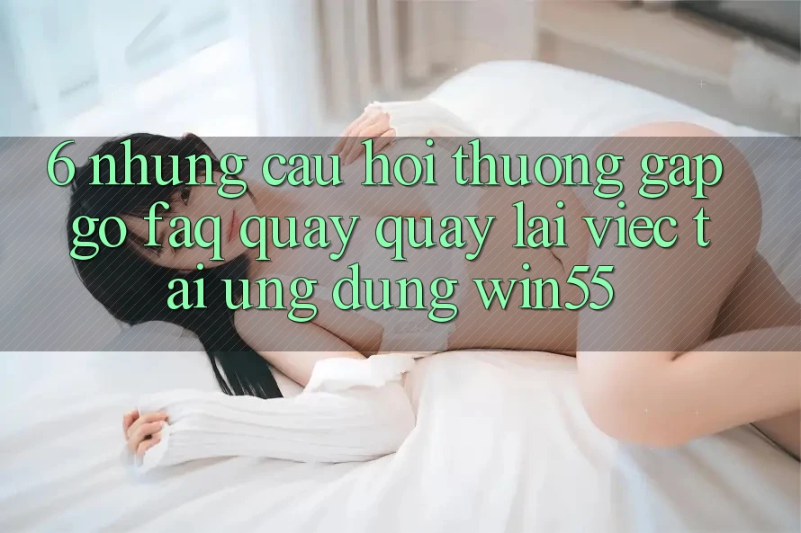 6. Những Câu Hỏi Thường Gặp gỡ (FAQ) Quay quay lại Việc Tải Ứng dụng Win55 6. Những Câu Hỏi Thường Gặp gỡ (FAQ) Quay quay lại Việc Tải Ứng dụng Win55