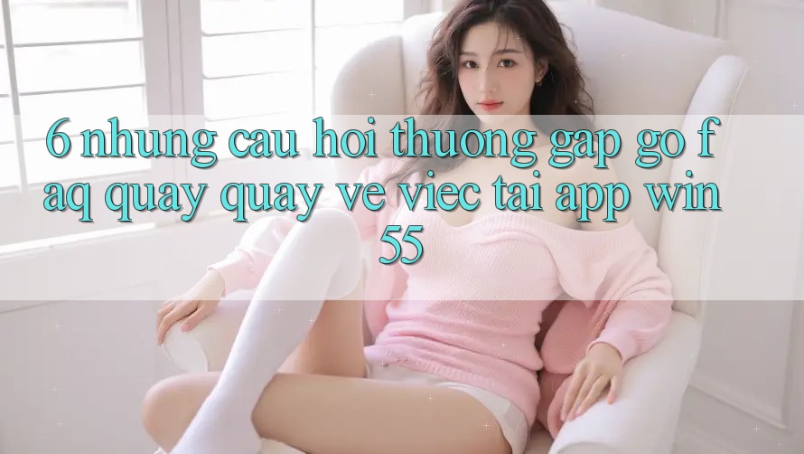 6. Những Câu Hỏi Thường Gặp gỡ (FAQ) Quay quay về Việc Tải App Win55 6. Những Câu Hỏi Thường Gặp gỡ (FAQ) Quay quay về Việc Tải App Win55