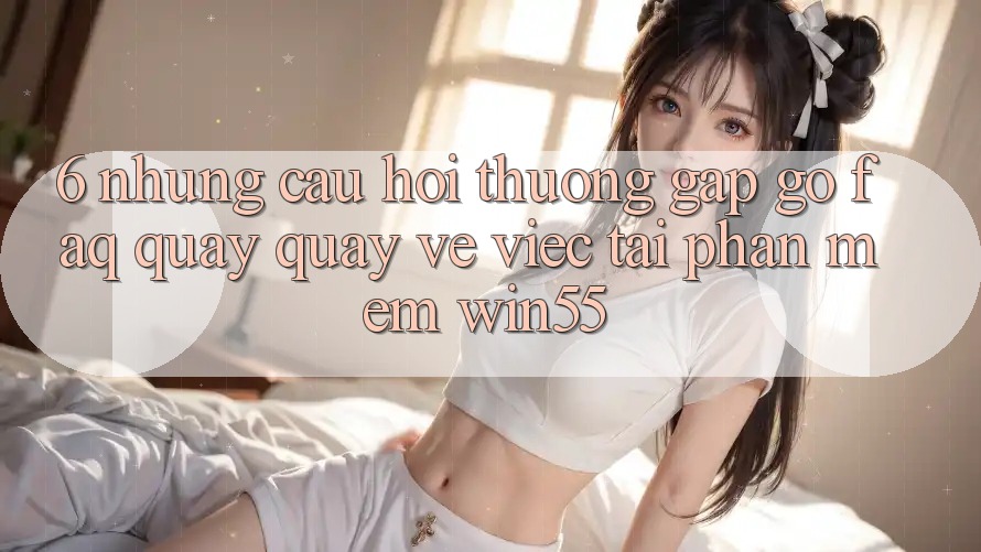 6. Những Câu Hỏi Thường Gặp gỡ (FAQ) Quay quay về Việc Tải Phần mềm Win55 6. Những Câu Hỏi Thường Gặp gỡ (FAQ) Quay quay về Việc Tải Phần mềm Win55