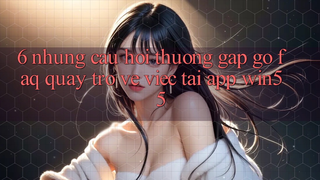 6. Những Câu Hỏi Thường Gặp gỡ (FAQ) Quay trở về Việc Tải App Win55 6. Những Câu Hỏi Thường Gặp gỡ (FAQ) Quay trở về Việc Tải App Win55