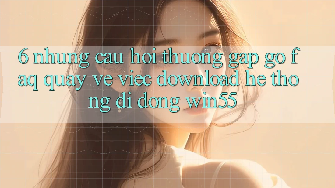 6. Những Câu Hỏi Thường Gặp gỡ (FAQ) Quay về Việc Download Hệ thống di động Win55