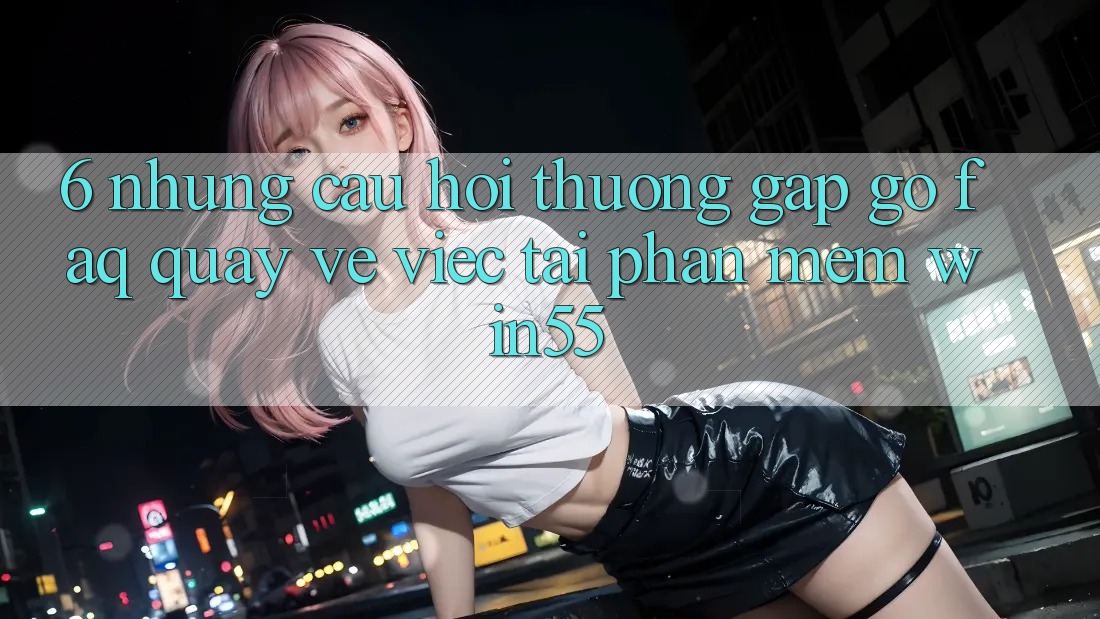 6. Những Câu Hỏi Thường Gặp gỡ (FAQ) Quay về Việc Tải Phần mềm Win55 6. Những Câu Hỏi Thường Gặp gỡ (FAQ) Quay về Việc Tải Phần mềm Win55