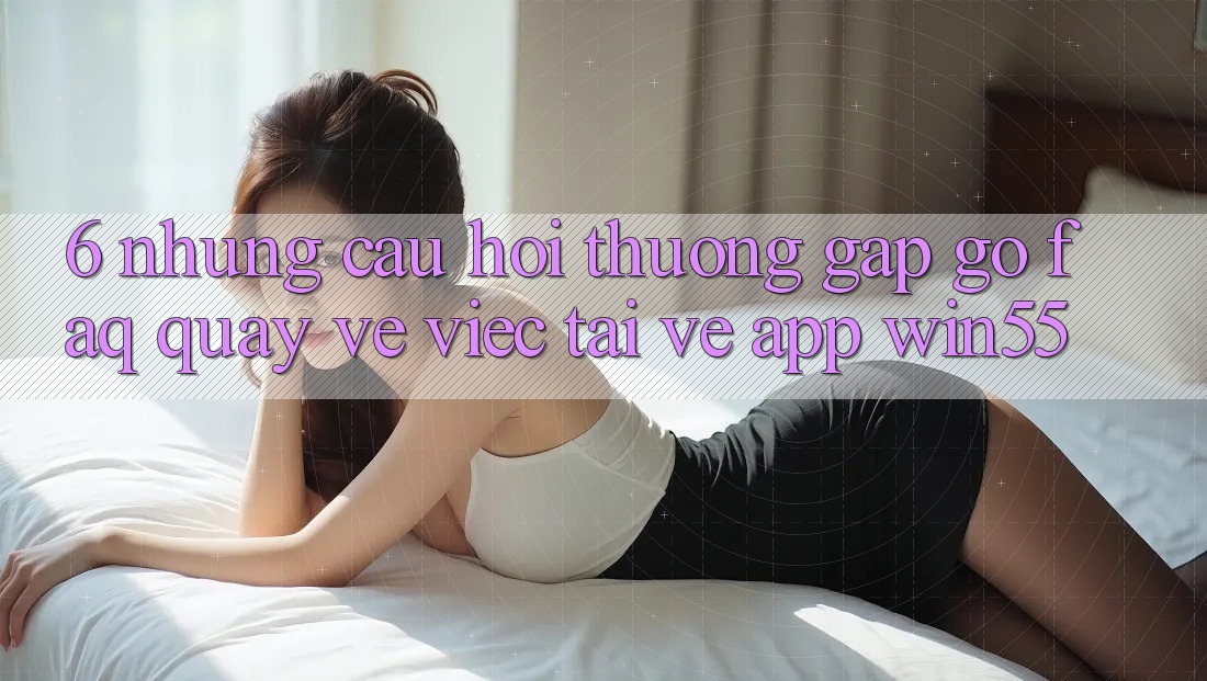 6. Những Câu Hỏi Thường Gặp gỡ (FAQ) Quay về Việc Tải về App Win55 6. Những Câu Hỏi Thường Gặp gỡ (FAQ) Quay về Việc Tải về App Win55