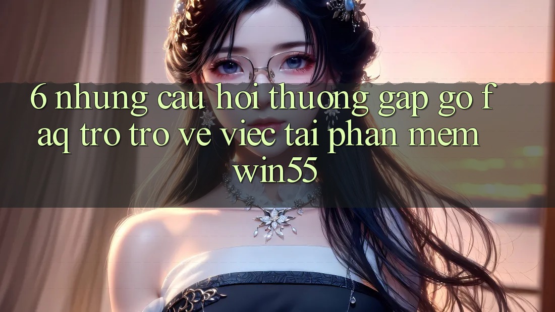 6. Những Câu Hỏi Thường Gặp gỡ (FAQ) Trở trở về Việc Tải Phần mềm Win55 6. Những Câu Hỏi Thường Gặp gỡ (FAQ) Trở trở về Việc Tải Phần mềm Win55