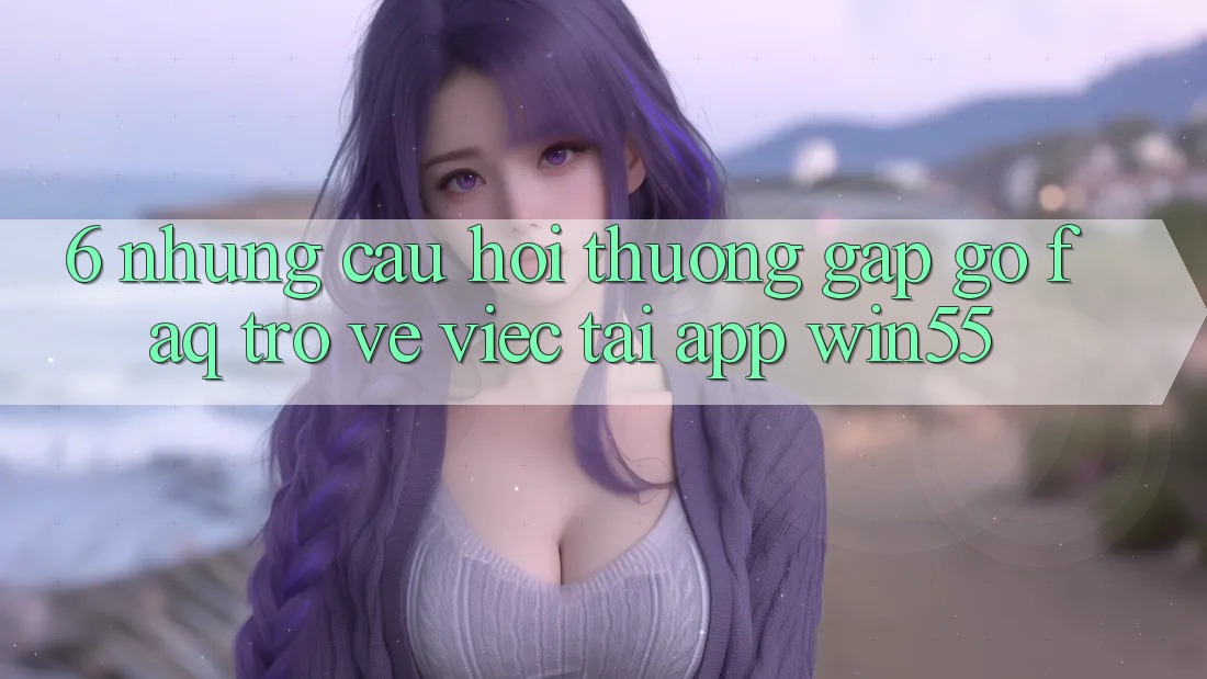 6. Những Câu Hỏi Thường Gặp gỡ (FAQ) Trở về Việc Tải App Win55 6. Những Câu Hỏi Thường Gặp gỡ (FAQ) Trở về Việc Tải App Win55