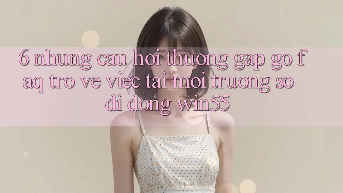 6. Những Câu Hỏi Thường Gặp gỡ (FAQ) Trở về Việc Tải Môi trường số di động Win55 6. Những Câu Hỏi Thường Gặp gỡ (FAQ) Trở về Việc Tải Môi trường số di động Win55