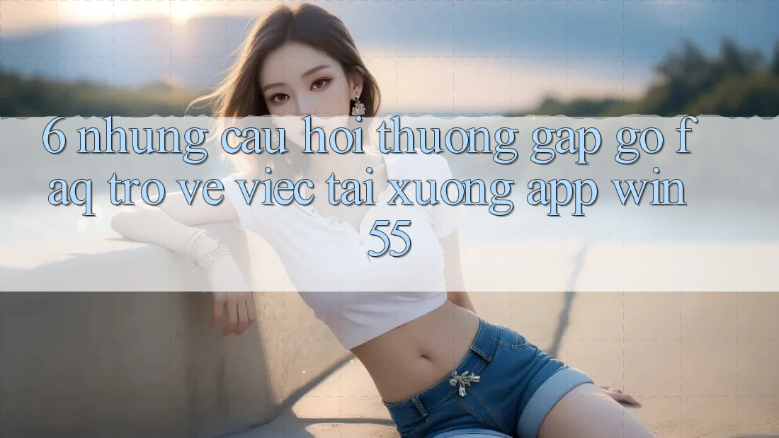 6. Những Câu Hỏi Thường Gặp gỡ (FAQ) Trở về Việc Tải xuống App Win55
