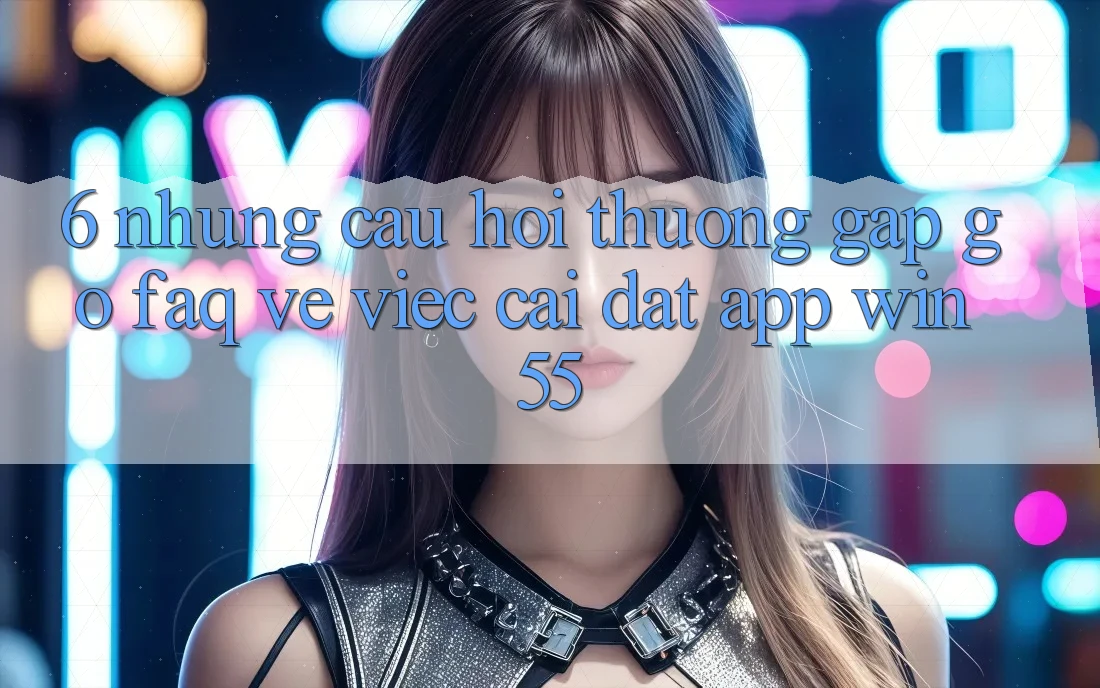 6. Những Câu Hỏi Thường Gặp gỡ (FAQ) Về Việc Cài đặt App Win55 6. Những Câu Hỏi Thường Gặp gỡ (FAQ) Về Việc Cài đặt App Win55