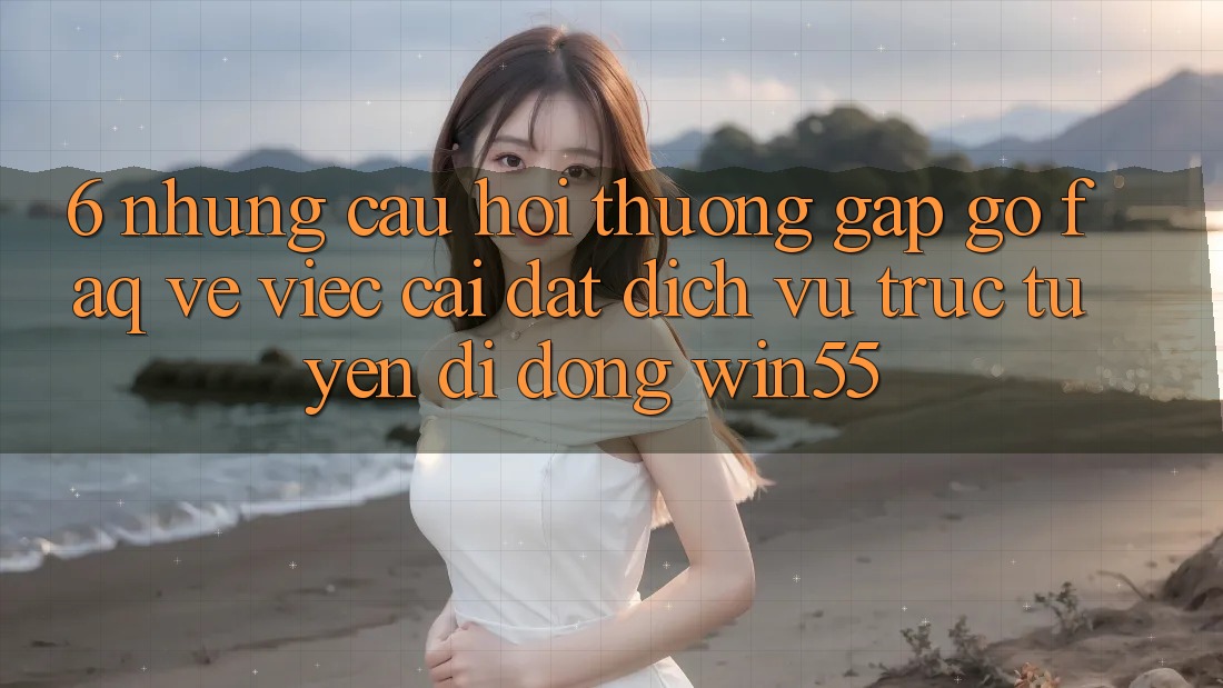6. Những Câu Hỏi Thường Gặp gỡ (FAQ) Về Việc Cài đặt Dịch vụ trực tuyến di động Win55