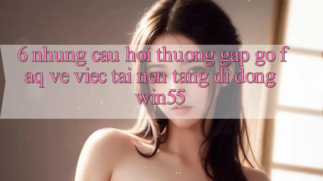 6. Những Câu Hỏi Thường Gặp gỡ (FAQ) Về Việc Tải Nền tảng di động Win55 6. Những Câu Hỏi Thường Gặp gỡ (FAQ) Về Việc Tải Nền tảng di động Win55