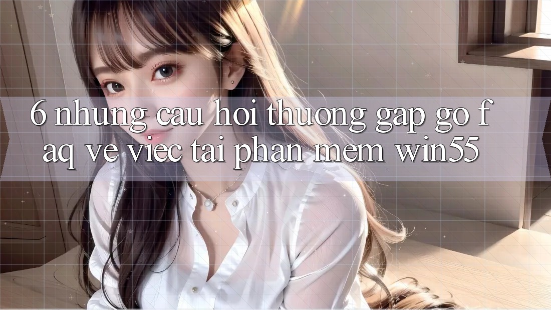 6. Những Câu Hỏi Thường Gặp gỡ (FAQ) Về Việc Tải Phần mềm Win55 6. Những Câu Hỏi Thường Gặp gỡ (FAQ) Về Việc Tải Phần mềm Win55