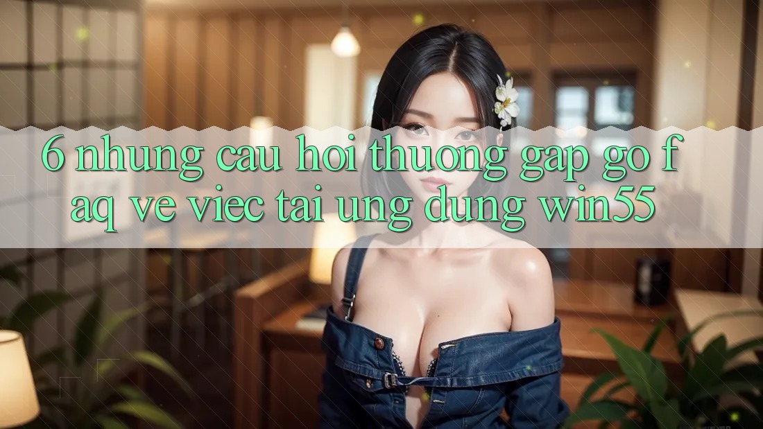 6. Những Câu Hỏi Thường Gặp gỡ (FAQ) Về Việc Tải Ứng dụng Win55 6. Những Câu Hỏi Thường Gặp gỡ (FAQ) Về Việc Tải Ứng dụng Win55