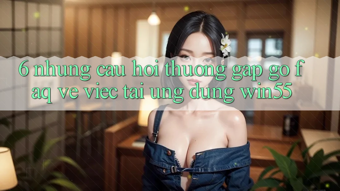6. Những Câu Hỏi Thường Gặp gỡ (FAQ) Về Việc Tải Ứng dụng Win55 6. Những Câu Hỏi Thường Gặp gỡ (FAQ) Về Việc Tải Ứng dụng Win55