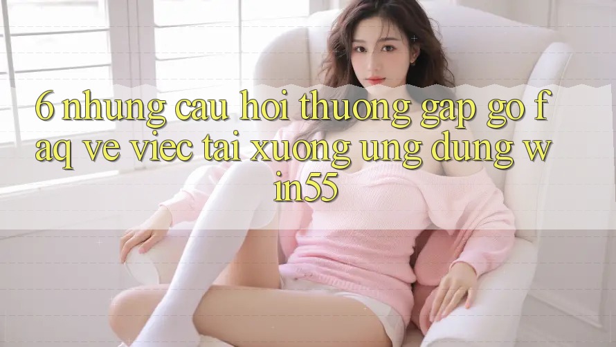 6. Những Câu Hỏi Thường Gặp gỡ (FAQ) Về Việc Tải xuống Ứng dụng Win55 6. Những Câu Hỏi Thường Gặp gỡ (FAQ) Về Việc Tải xuống Ứng dụng Win55