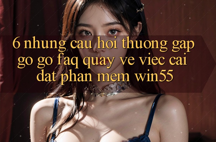 6. Những Câu Hỏi Thường Gặp gỡ gỡ (FAQ) Quay về Việc Cài đặt Phần mềm Win55 6. Những Câu Hỏi Thường Gặp gỡ gỡ (FAQ) Quay về Việc Cài đặt Phần mềm Win55