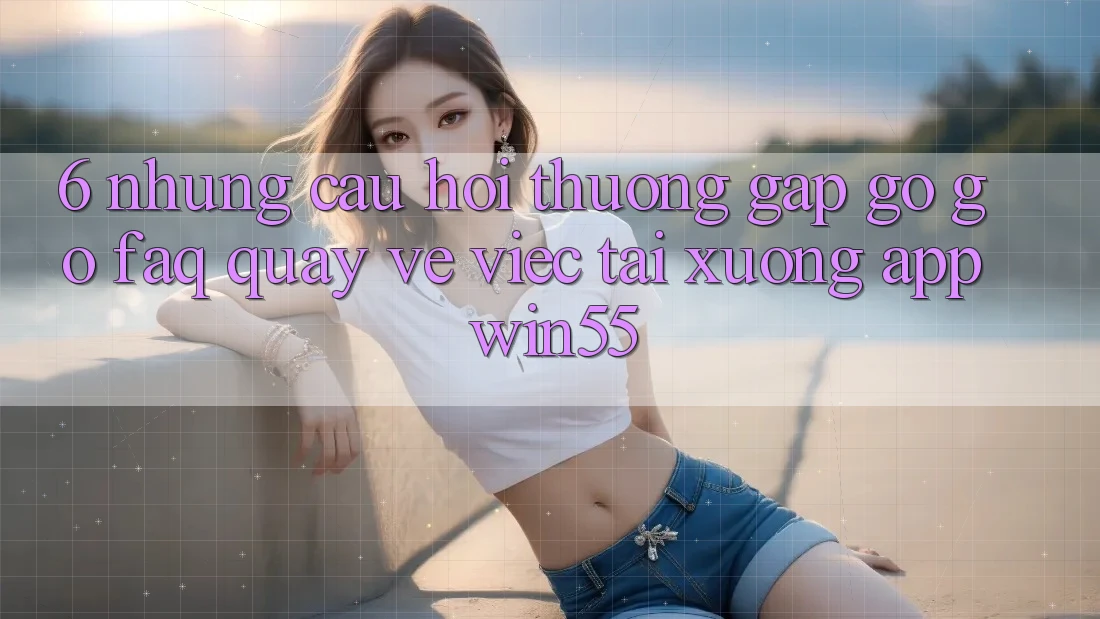 6. Những Câu Hỏi Thường Gặp gỡ gỡ (FAQ) Quay về Việc Tải xuống App Win55 6. Những Câu Hỏi Thường Gặp gỡ gỡ (FAQ) Quay về Việc Tải xuống App Win55