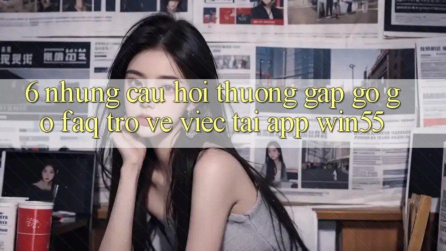 6. Những Câu Hỏi Thường Gặp gỡ gỡ (FAQ) Trở về Việc Tải App Win55 6. Những Câu Hỏi Thường Gặp gỡ gỡ (FAQ) Trở về Việc Tải App Win55