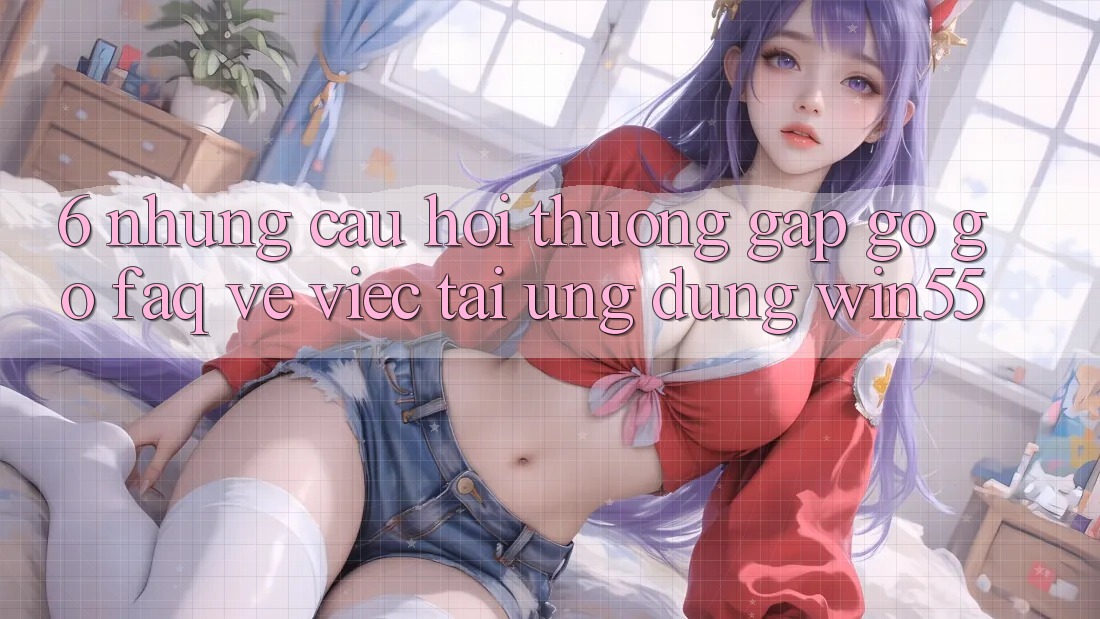 6. Những Câu Hỏi Thường Gặp gỡ gỡ (FAQ) Về Việc Tải Ứng dụng Win55 6. Những Câu Hỏi Thường Gặp gỡ gỡ (FAQ) Về Việc Tải Ứng dụng Win55