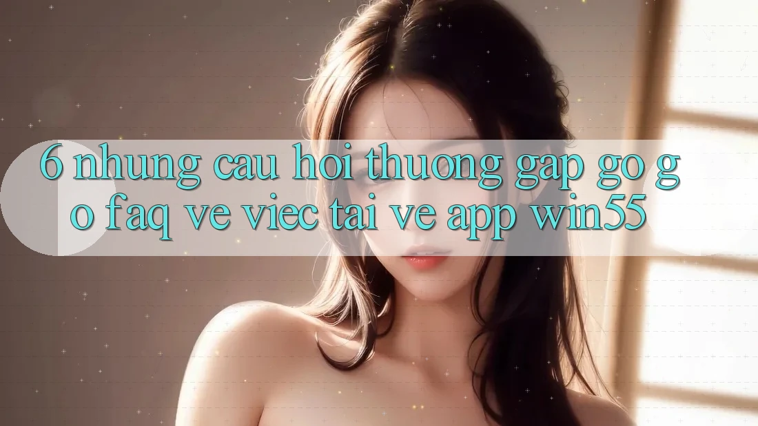 6. Những Câu Hỏi Thường Gặp gỡ gỡ (FAQ) Về Việc Tải về App Win55