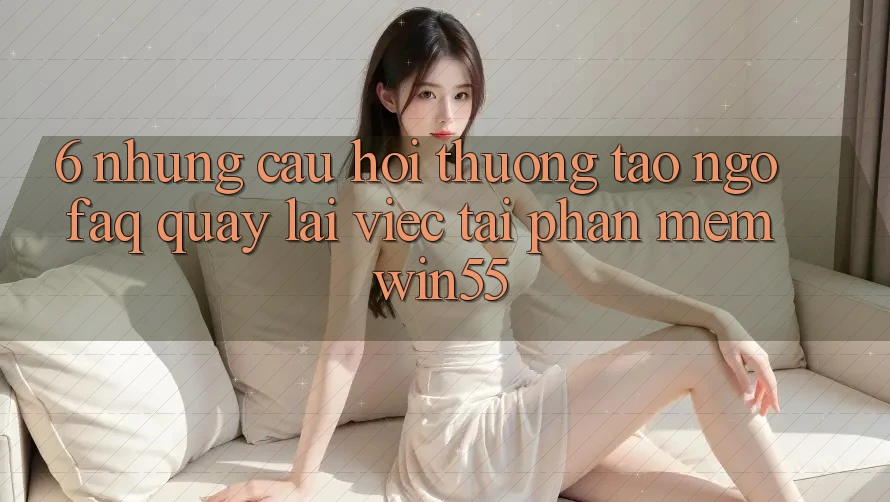 6. Những Câu Hỏi Thường Tao ngộ (FAQ) Quay lại Việc Tải Phần mềm Win55 6. Những Câu Hỏi Thường Tao ngộ (FAQ) Quay lại Việc Tải Phần mềm Win55