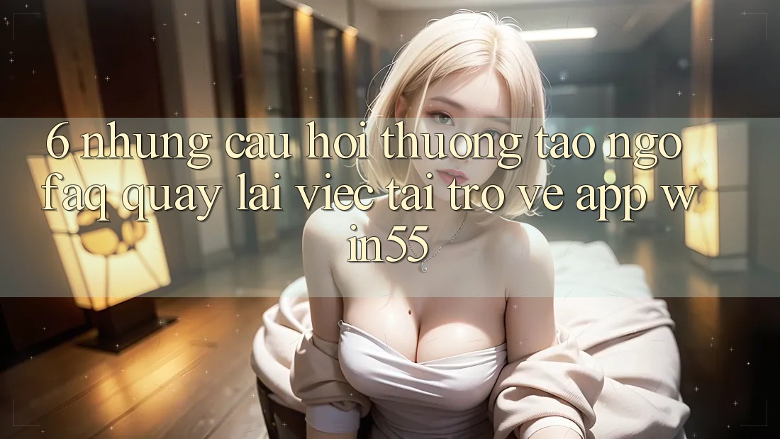 6. Những Câu Hỏi Thường Tao ngộ (FAQ) Quay lại Việc Tải trở về App Win55 6. Những Câu Hỏi Thường Tao ngộ (FAQ) Quay lại Việc Tải trở về App Win55