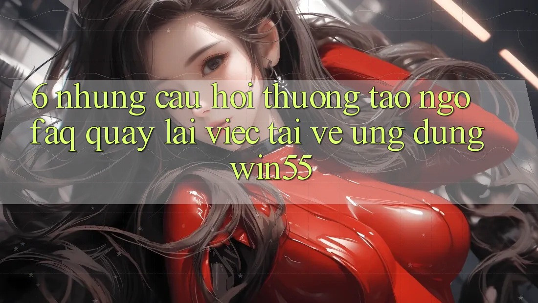 6. Những Câu Hỏi Thường Tao ngộ (FAQ) Quay lại Việc Tải về Ứng dụng Win55 6. Những Câu Hỏi Thường Tao ngộ (FAQ) Quay lại Việc Tải về Ứng dụng Win55
