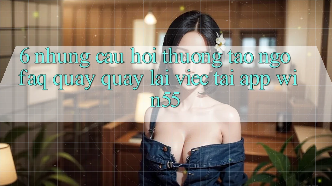 6. Những Câu Hỏi Thường Tao ngộ (FAQ) Quay quay lại Việc Tải App Win55 6. Những Câu Hỏi Thường Tao ngộ (FAQ) Quay quay lại Việc Tải App Win55