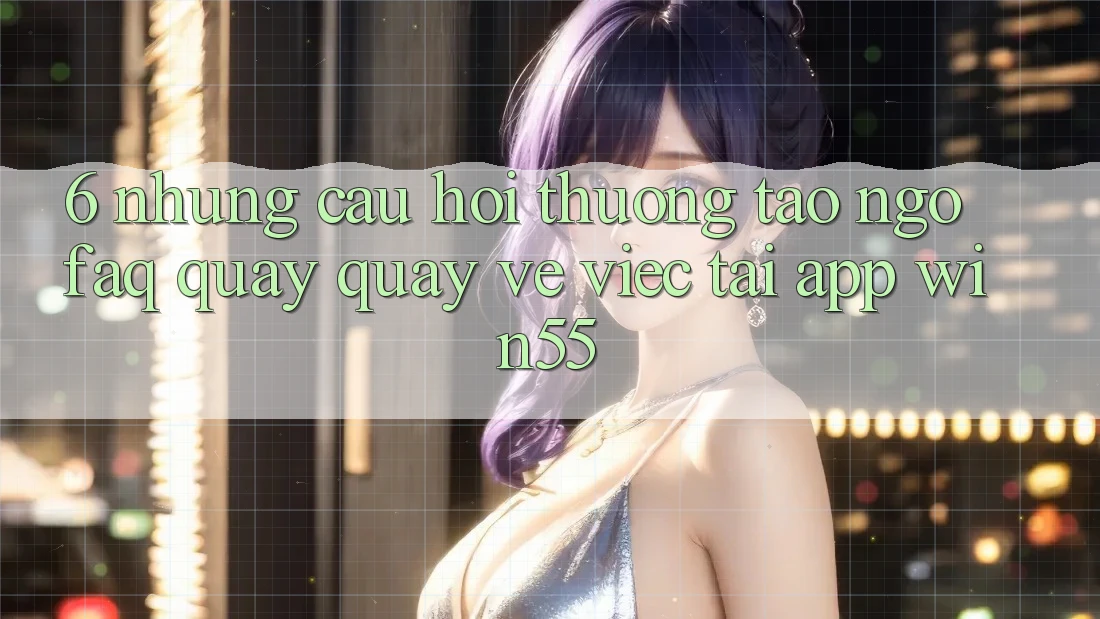 6. Những Câu Hỏi Thường Tao ngộ (FAQ) Quay quay về Việc Tải App Win55