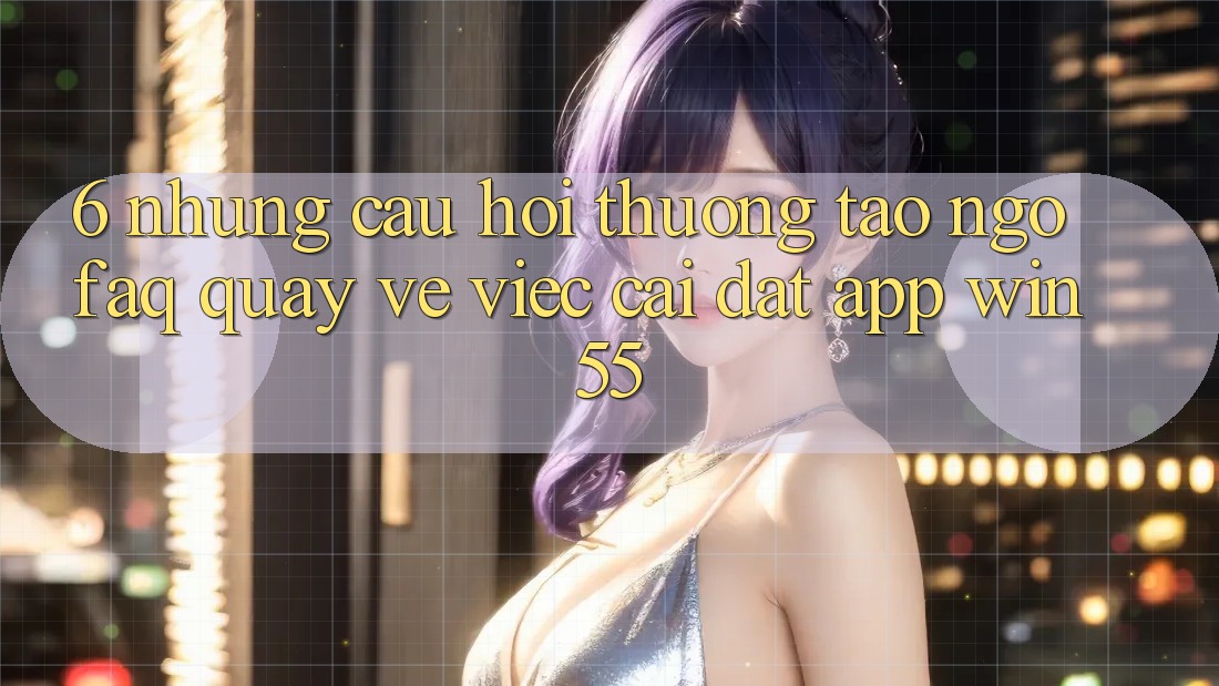 6. Những Câu Hỏi Thường Tao ngộ (FAQ) Quay về Việc Cài đặt App Win55 6. Những Câu Hỏi Thường Tao ngộ (FAQ) Quay về Việc Cài đặt App Win55